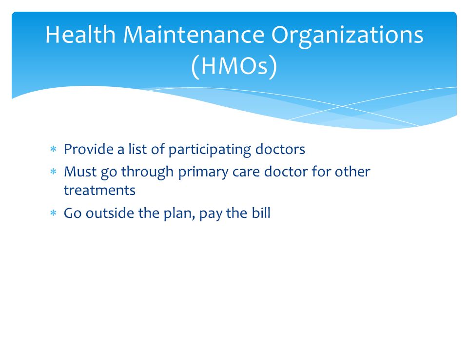  Provide a list of participating doctors  Must go through primary care doctor for other treatments  Go outside the plan, pay the bill Health Maintenance Organizations (HMOs)