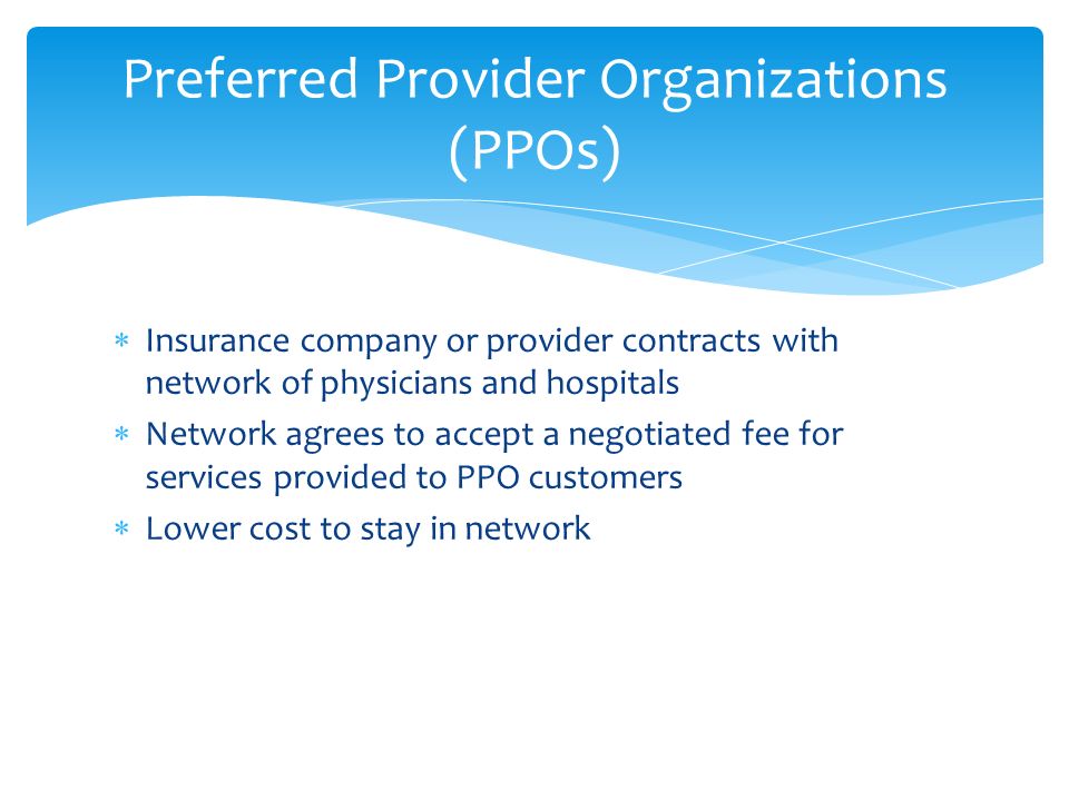  Insurance company or provider contracts with network of physicians and hospitals  Network agrees to accept a negotiated fee for services provided to PPO customers  Lower cost to stay in network Preferred Provider Organizations (PPOs)