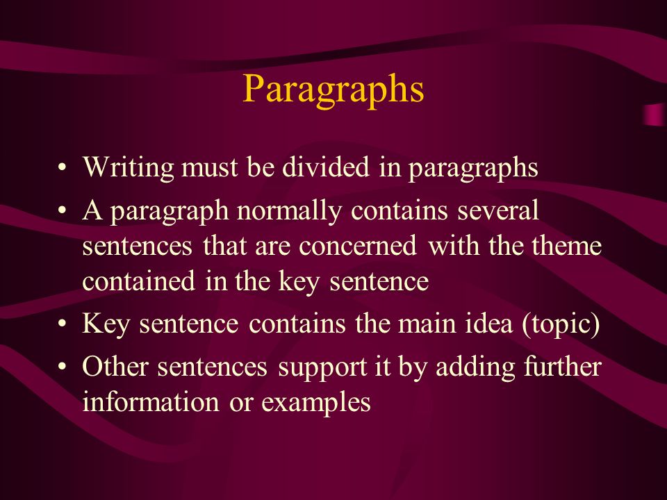 Paragraphs Writing must be divided in paragraphs A paragraph normally contains several sentences that are concerned with the theme contained in the key sentence Key sentence contains the main idea (topic) Other sentences support it by adding further information or examples