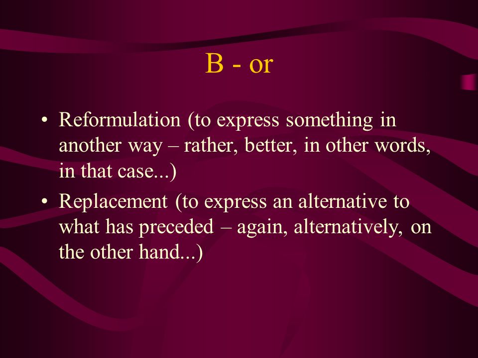B - or Reformulation (to express something in another way – rather, better, in other words, in that case...) Replacement (to express an alternative to what has preceded – again, alternatively, on the other hand...)