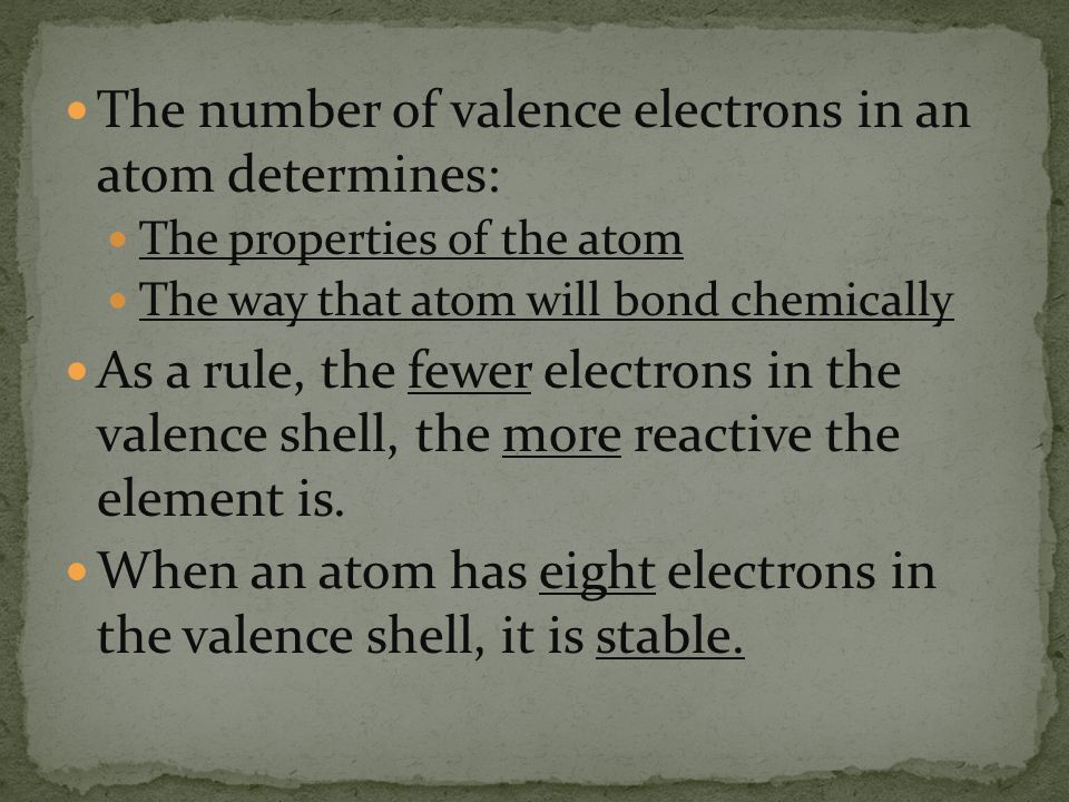 The number of valence electrons in an atom determines: The properties of the atom The way that atom will bond chemically As a rule, the fewer electrons in the valence shell, the more reactive the element is.