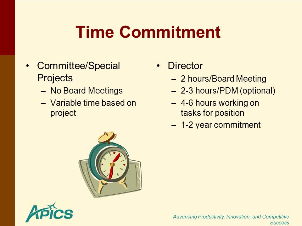 Advancing Productivity, Innovation, and Competitive Success Time Commitment Committee/Special Projects –No Board Meetings –Variable time based on project Director –2 hours/Board Meeting –2-3 hours/PDM (optional) –4-6 hours working on tasks for position –1-2 year commitment