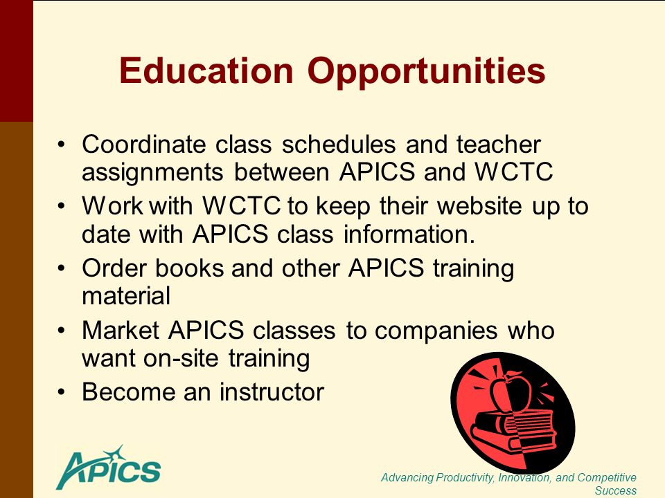 Advancing Productivity, Innovation, and Competitive Success Education Opportunities Coordinate class schedules and teacher assignments between APICS and WCTC Work with WCTC to keep their website up to date with APICS class information.