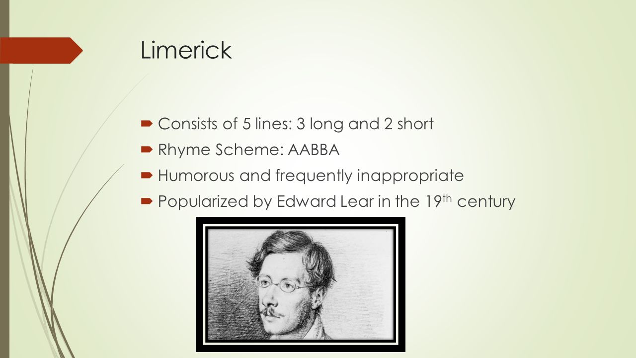 Limerick  Consists of 5 lines: 3 long and 2 short  Rhyme Scheme: AABBA  Humorous and frequently inappropriate  Popularized by Edward Lear in the 19 th century