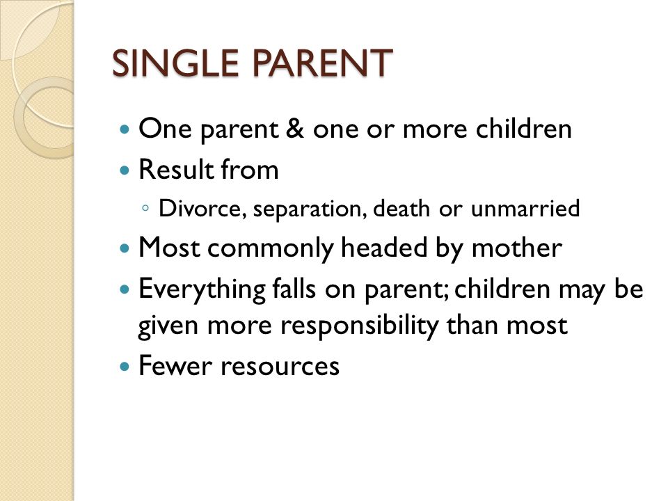 SINGLE PARENT One parent & one or more children Result from ◦ Divorce, separation, death or unmarried Most commonly headed by mother Everything falls on parent; children may be given more responsibility than most Fewer resources