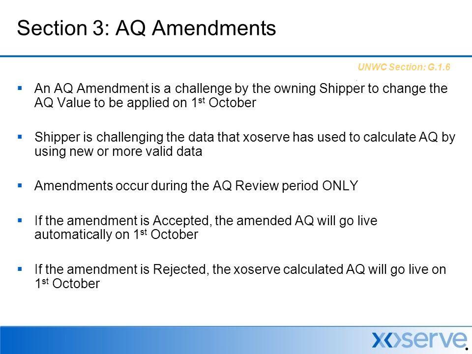  An AQ Amendment is a challenge by the owning Shipper to change the AQ Value to be applied on 1 st October  Shipper is challenging the data that xoserve has used to calculate AQ by using new or more valid data  Amendments occur during the AQ Review period ONLY  If the amendment is Accepted, the amended AQ will go live automatically on 1 st October  If the amendment is Rejected, the xoserve calculated AQ will go live on 1 st October Section 3: AQ Amendments UNWC Section: G.1.6
