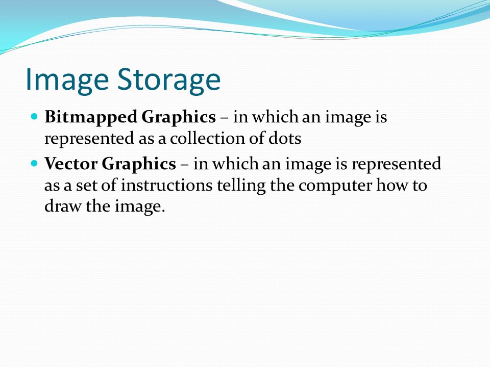 Image Storage Bitmapped Graphics – in which an image is represented as a collection of dots Vector Graphics – in which an image is represented as a set of instructions telling the computer how to draw the image.