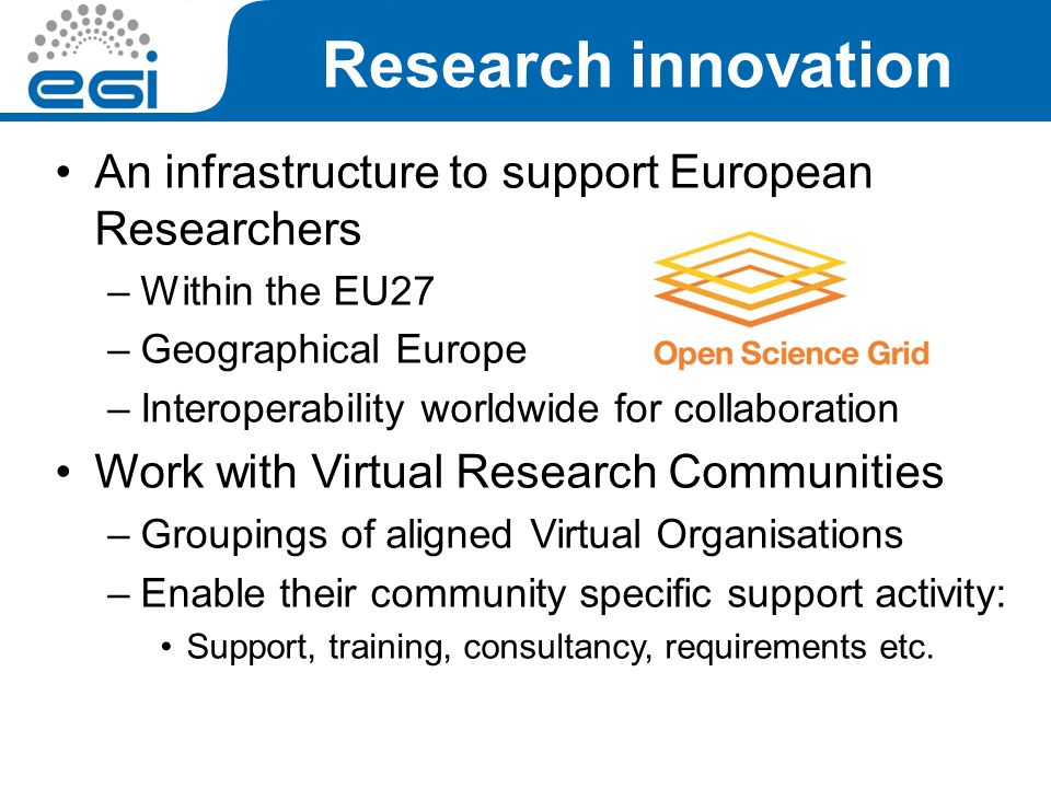 An infrastructure to support European Researchers –Within the EU27 –Geographical Europe –Interoperability worldwide for collaboration Work with Virtual Research Communities –Groupings of aligned Virtual Organisations –Enable their community specific support activity: Support, training, consultancy, requirements etc.