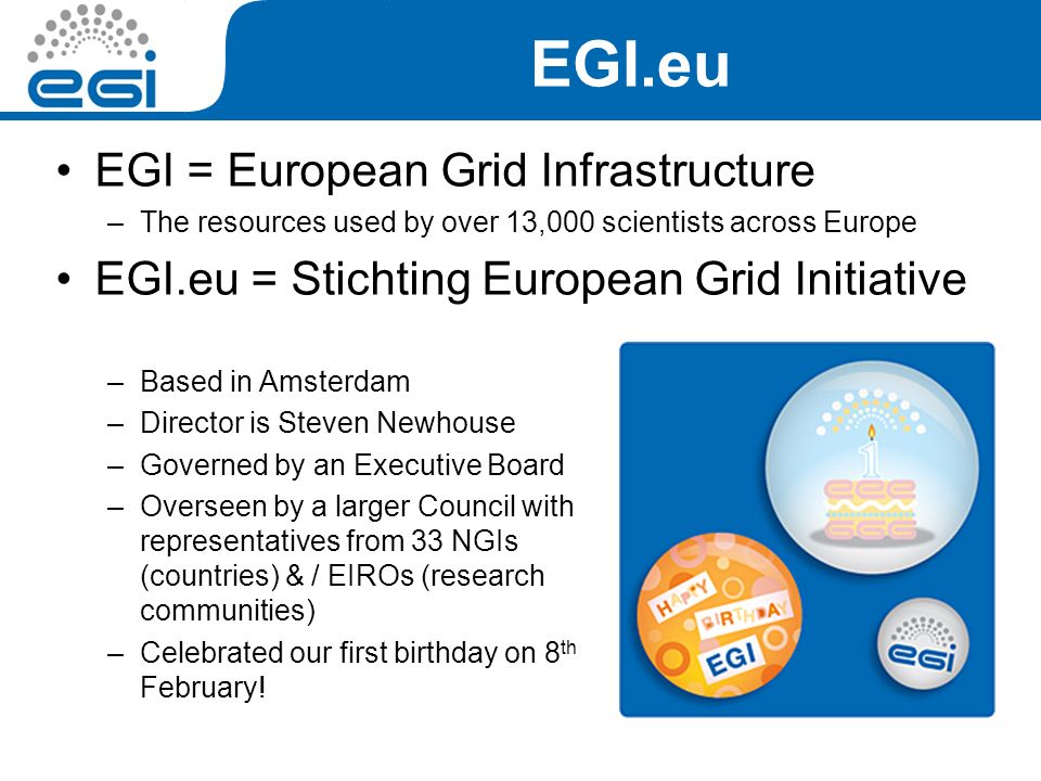 EGI.eu EGI = European Grid Infrastructure –The resources used by over 13,000 scientists across Europe EGI.eu = Stichting European Grid Initiative –Based in Amsterdam –Director is Steven Newhouse –Governed by an Executive Board –Overseen by a larger Council with representatives from 33 NGIs (countries) & / EIROs (research communities) –Celebrated our first birthday on 8 th February!