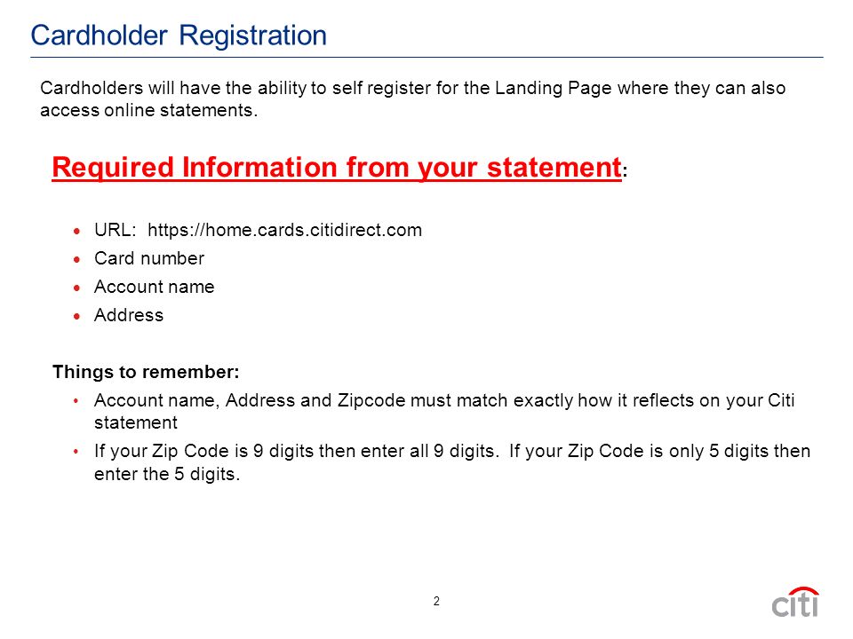 2 Cardholder Registration Required Information from your statement :  URL:    Card number  Account name  Address Things to remember: Account name, Address and Zipcode must match exactly how it reflects on your Citi statement If your Zip Code is 9 digits then enter all 9 digits.