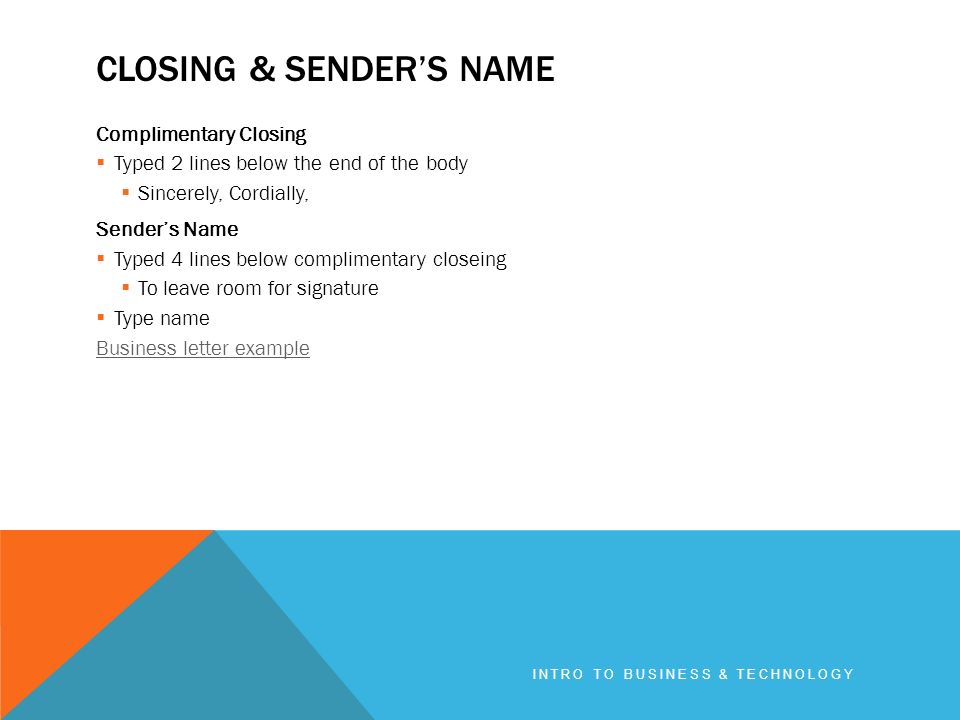 CLOSING & SENDER’S NAME Complimentary Closing  Typed 2 lines below the end of the body  Sincerely, Cordially, Sender’s Name  Typed 4 lines below complimentary closeing  To leave room for signature  Type name Business letter example INTRO TO BUSINESS & TECHNOLOGY