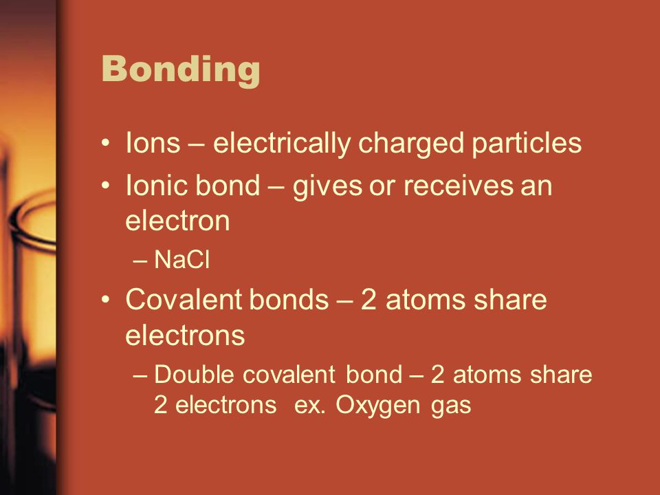 Bonding Ions – electrically charged particles Ionic bond – gives or receives an electron –NaCl Covalent bonds – 2 atoms share electrons –Double covalent bond – 2 atoms share 2 electrons ex.