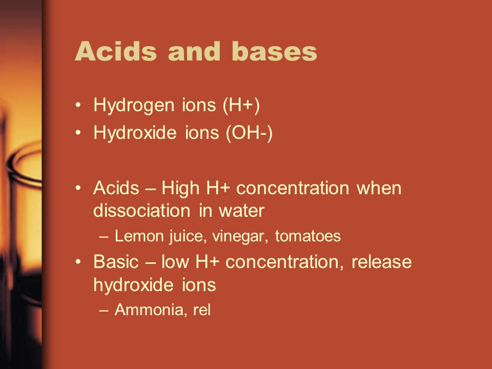 Acids and bases Hydrogen ions (H+) Hydroxide ions (OH-) Acids – High H+ concentration when dissociation in water –Lemon juice, vinegar, tomatoes Basic – low H+ concentration, release hydroxide ions –Ammonia, rel