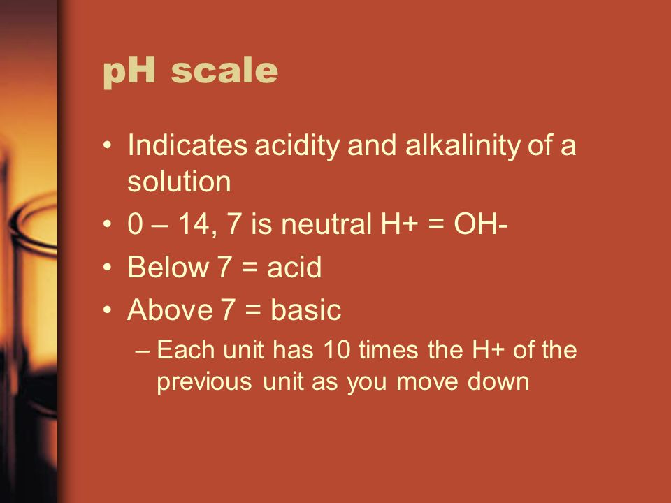 pH scale Indicates acidity and alkalinity of a solution 0 – 14, 7 is neutral H+ = OH- Below 7 = acid Above 7 = basic –Each unit has 10 times the H+ of the previous unit as you move down