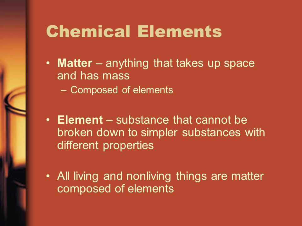 Chemical Elements Matter – anything that takes up space and has mass –Composed of elements Element – substance that cannot be broken down to simpler substances with different properties All living and nonliving things are matter composed of elements