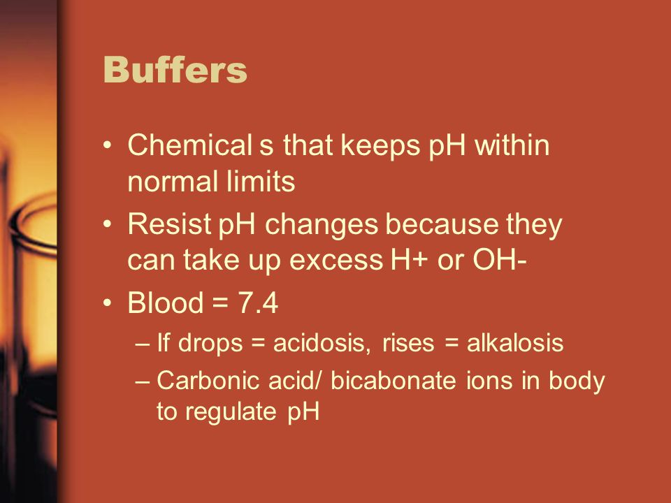 Buffers Chemical s that keeps pH within normal limits Resist pH changes because they can take up excess H+ or OH- Blood = 7.4 –If drops = acidosis, rises = alkalosis –Carbonic acid/ bicabonate ions in body to regulate pH