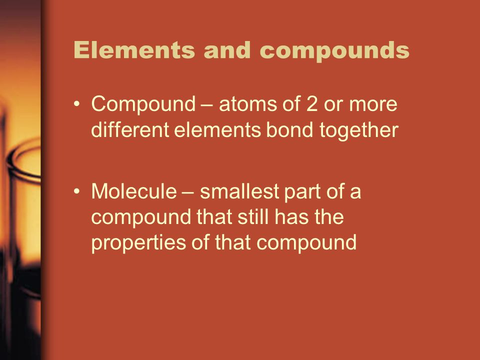 Elements and compounds Compound – atoms of 2 or more different elements bond together Molecule – smallest part of a compound that still has the properties of that compound