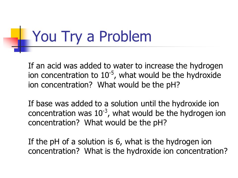 You Try a Problem If an acid was added to water to increase the hydrogen ion concentration to 10 -5, what would be the hydroxide ion concentration.