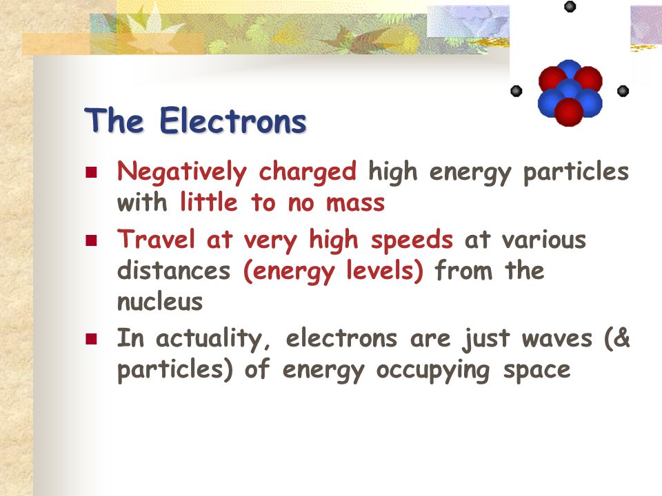 The Electrons Negatively charged high energy particles with little to no mass Travel at very high speeds at various distances (energy levels) from the nucleus In actuality, electrons are just waves (& particles) of energy occupying space