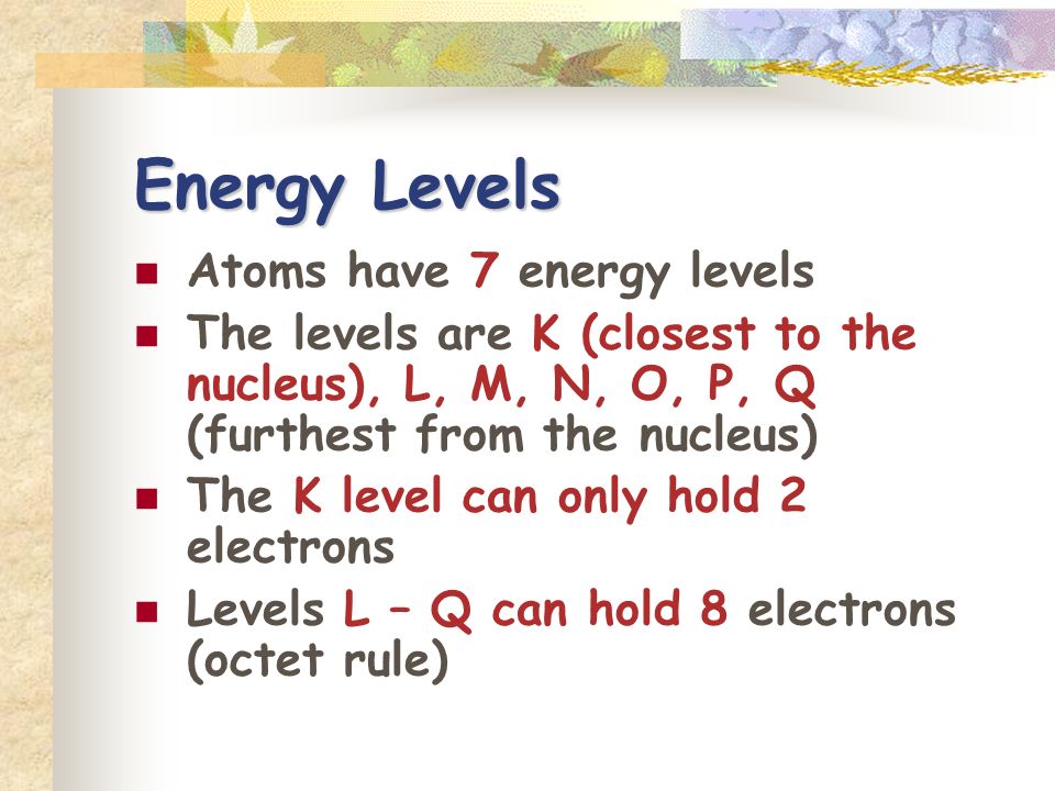 Energy Levels Atoms have 7 energy levels The levels are K (closest to the nucleus), L, M, N, O, P, Q (furthest from the nucleus) The K level can only hold 2 electrons Levels L – Q can hold 8 electrons (octet rule)