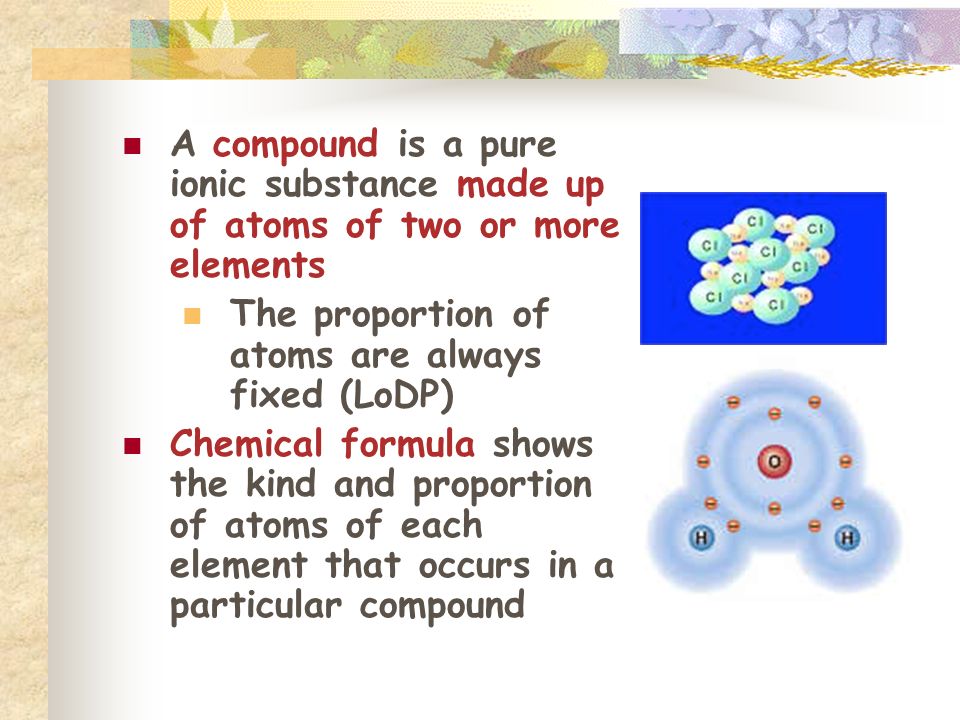 A compound is a pure ionic substance made up of atoms of two or more elements The proportion of atoms are always fixed (LoDP) Chemical formula shows the kind and proportion of atoms of each element that occurs in a particular compound