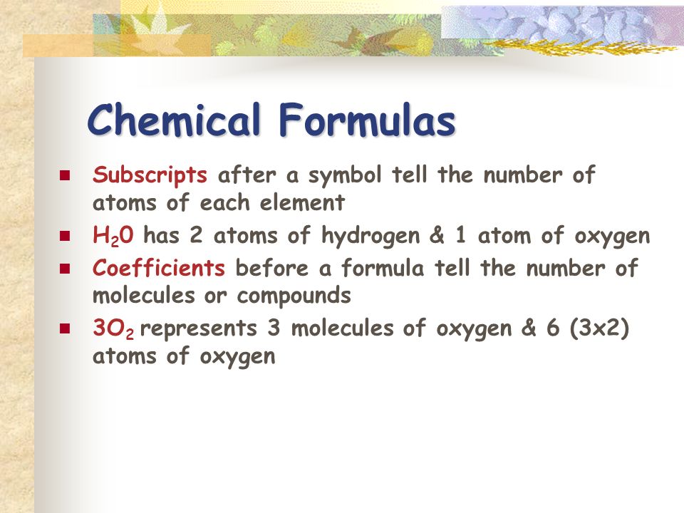 Chemical Formulas Subscripts after a symbol tell the number of atoms of each element H 2 0 has 2 atoms of hydrogen & 1 atom of oxygen Coefficients before a formula tell the number of molecules or compounds 3O 2 represents 3 molecules of oxygen & 6 (3x2) atoms of oxygen