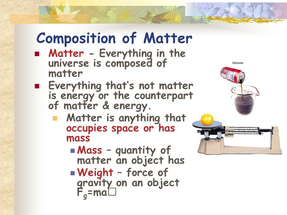 Composition of Matter Matter - Everything in the universe is composed of matter Everything that’s not matter is energy or the counterpart of matter & energy.