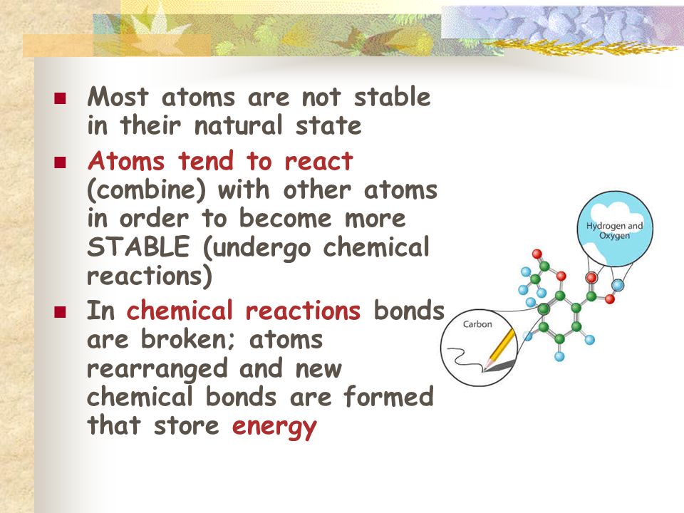 Most atoms are not stable in their natural state Atoms tend to react (combine) with other atoms in order to become more STABLE (undergo chemical reactions) In chemical reactions bonds are broken; atoms rearranged and new chemical bonds are formed that store energy