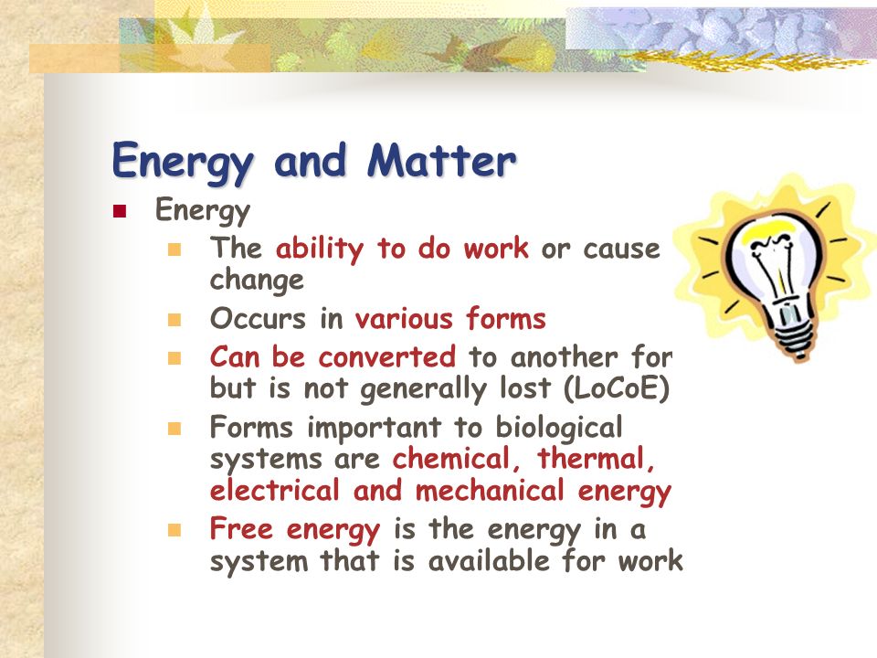 Energy and Matter Energy The ability to do work or cause change Occurs in various forms Can be converted to another for but is not generally lost (LoCoE) Forms important to biological systems are chemical, thermal, electrical and mechanical energy Free energy is the energy in a system that is available for work