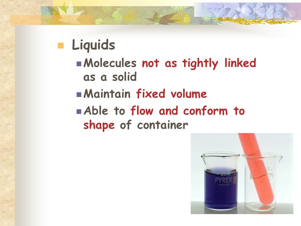 Liquids Molecules not as tightly linked as a solid Maintain fixed volume Able to flow and conform to shape of container