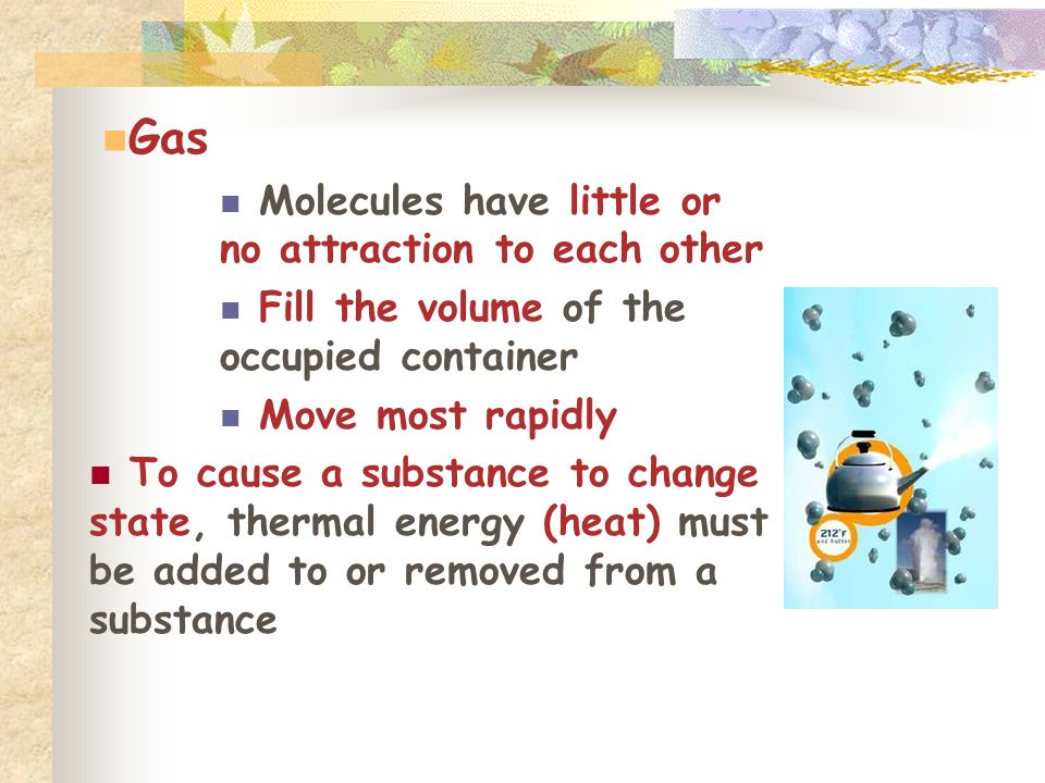 Gas Molecules have little or no attraction to each other Fill the volume of the occupied container Move most rapidly To cause a substance to change state, thermal energy (heat) must be added to or removed from a substance