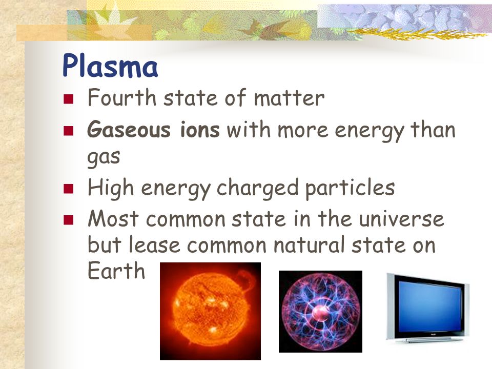 Plasma Fourth state of matter Gaseous ions with more energy than gas High energy charged particles Most common state in the universe but lease common natural state on Earth