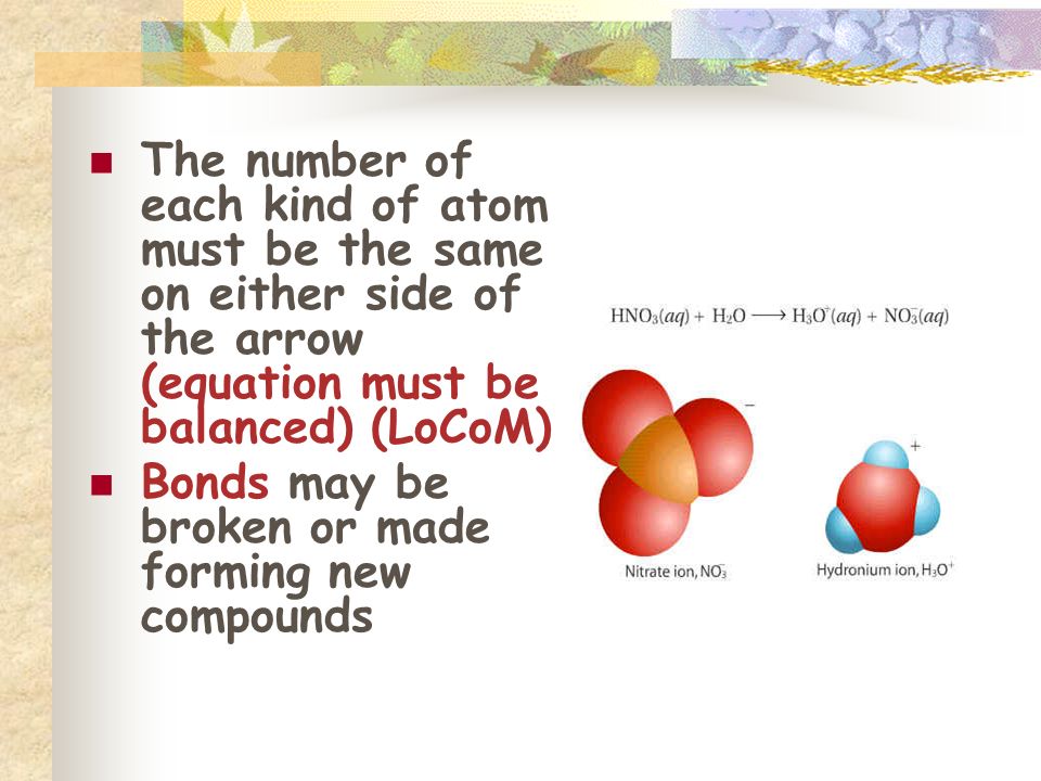 The number of each kind of atom must be the same on either side of the arrow (equation must be balanced) (LoCoM) Bonds may be broken or made forming new compounds