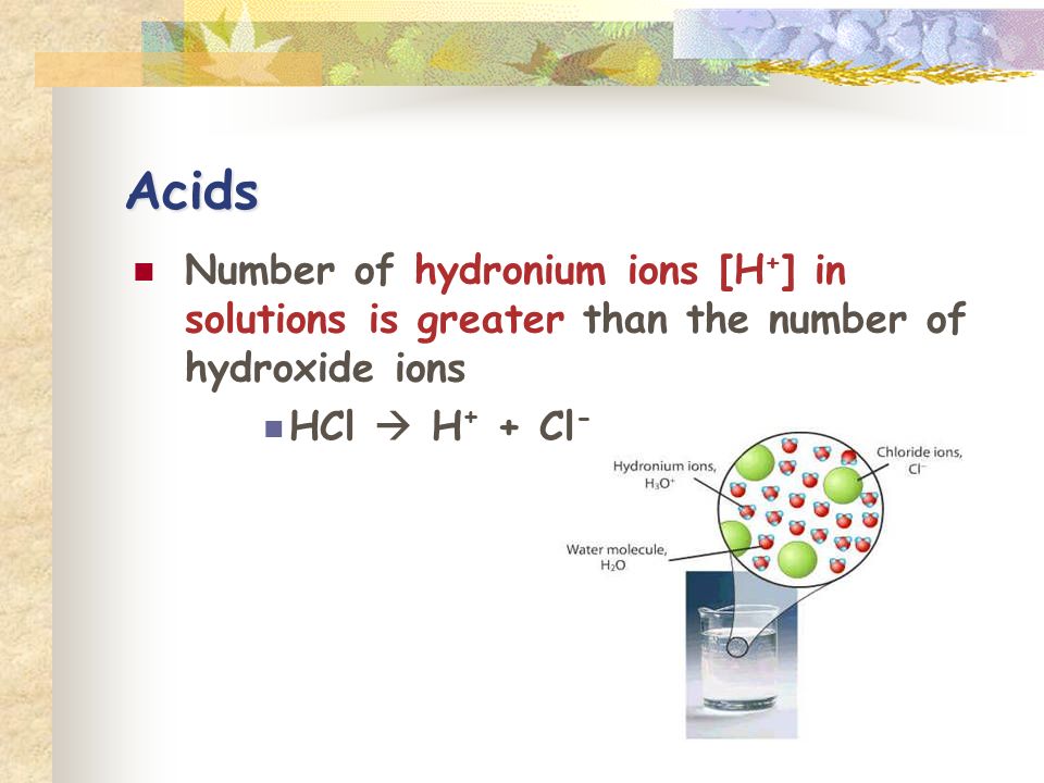 Acids Number of hydronium ions [H + ] in solutions is greater than the number of hydroxide ions HCl  H + + Cl -