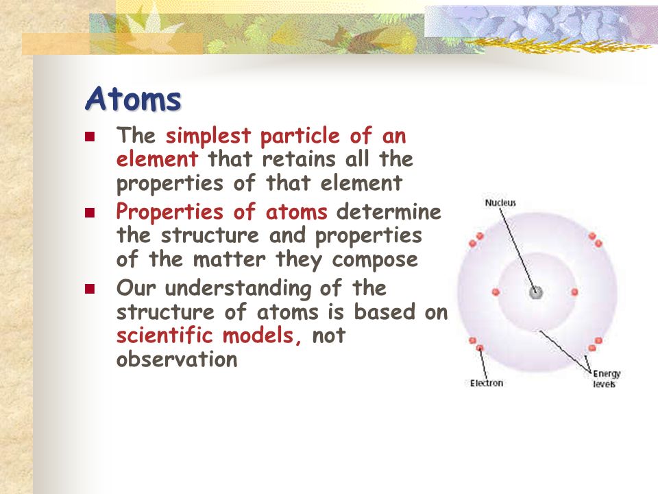 Atoms The simplest particle of an element that retains all the properties of that element Properties of atoms determine the structure and properties of the matter they compose Our understanding of the structure of atoms is based on scientific models, not observation