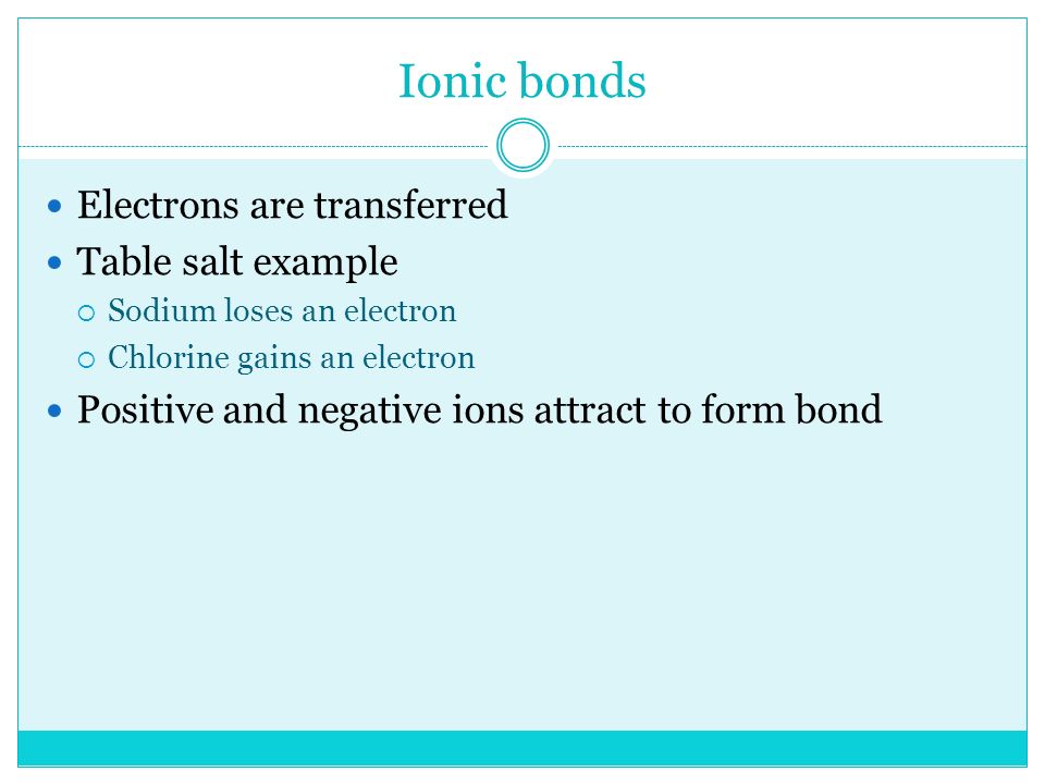 Ionic bonds Electrons are transferred Table salt example  Sodium loses an electron  Chlorine gains an electron Positive and negative ions attract to form bond