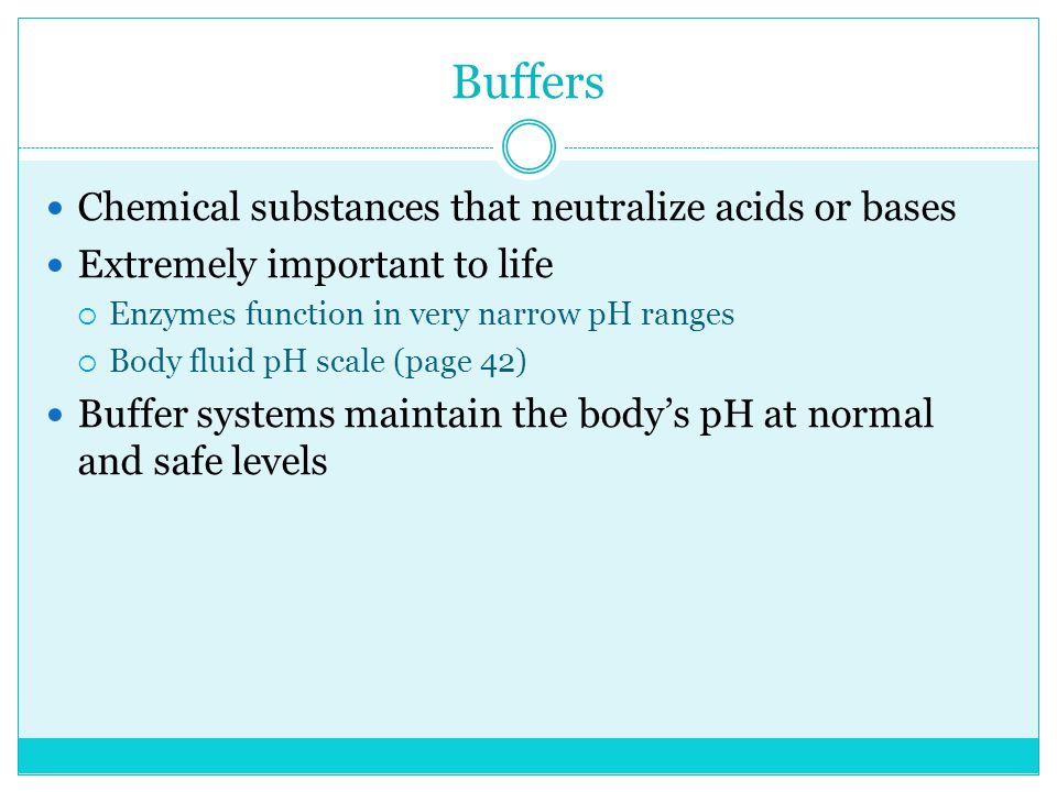 Buffers Chemical substances that neutralize acids or bases Extremely important to life  Enzymes function in very narrow pH ranges  Body fluid pH scale (page 42) Buffer systems maintain the body’s pH at normal and safe levels