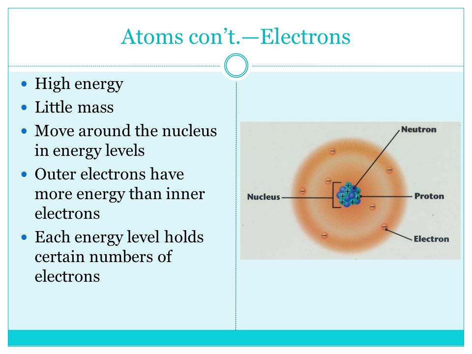 Atoms con’t.—Electrons High energy Little mass Move around the nucleus in energy levels Outer electrons have more energy than inner electrons Each energy level holds certain numbers of electrons
