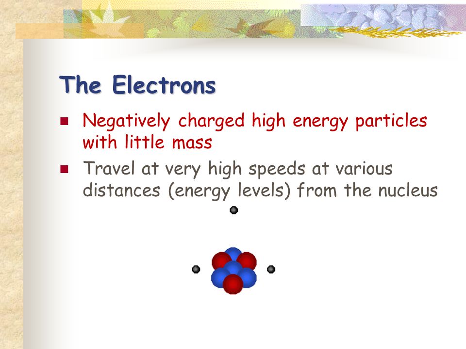 The Electrons Negatively charged high energy particles with little mass Travel at very high speeds at various distances (energy levels) from the nucleus
