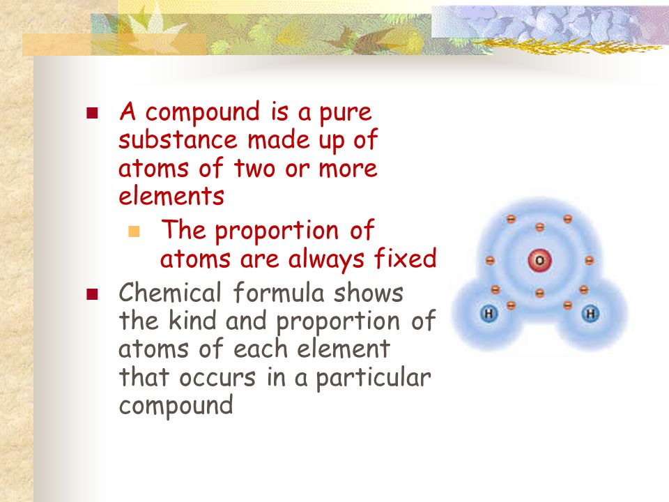 A compound is a pure substance made up of atoms of two or more elements The proportion of atoms are always fixed Chemical formula shows the kind and proportion of atoms of each element that occurs in a particular compound