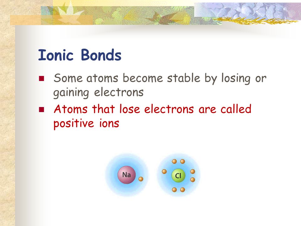 Ionic Bonds Some atoms become stable by losing or gaining electrons Atoms that lose electrons are called positive ions