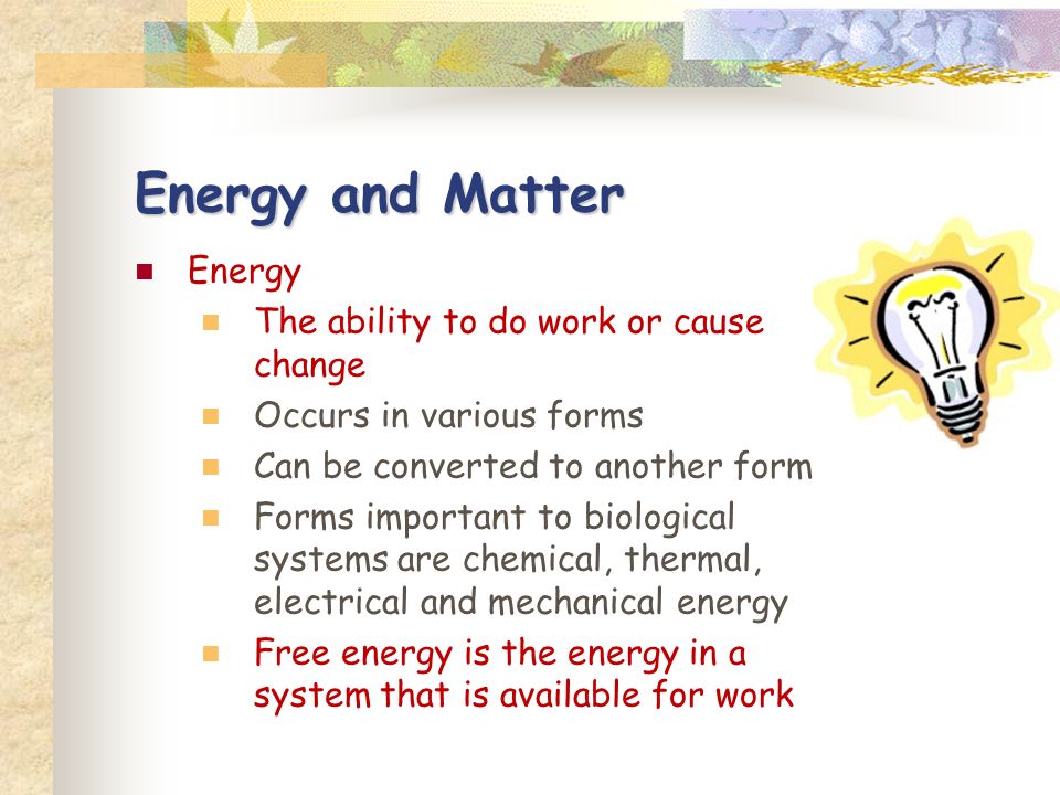 Energy and Matter Energy The ability to do work or cause change Occurs in various forms Can be converted to another form Forms important to biological systems are chemical, thermal, electrical and mechanical energy Free energy is the energy in a system that is available for work