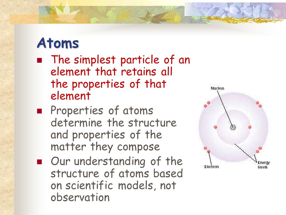 Atoms The simplest particle of an element that retains all the properties of that element Properties of atoms determine the structure and properties of the matter they compose Our understanding of the structure of atoms based on scientific models, not observation