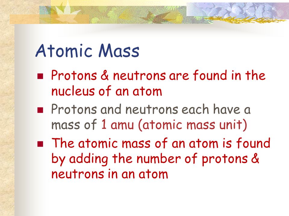 Atomic Mass Protons & neutrons are found in the nucleus of an atom Protons and neutrons each have a mass of 1 amu (atomic mass unit) The atomic mass of an atom is found by adding the number of protons & neutrons in an atom