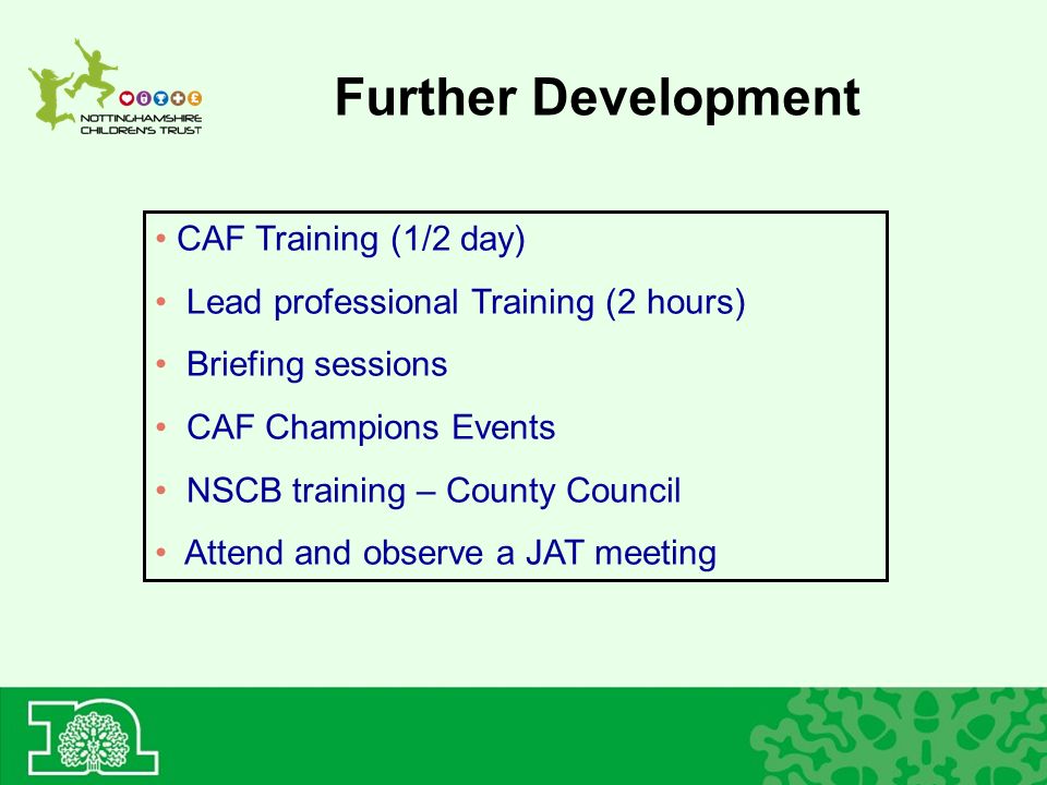 Further Development CAF Training (1/2 day) Lead professional Training (2 hours) Briefing sessions CAF Champions Events NSCB training – County Council Attend and observe a JAT meeting
