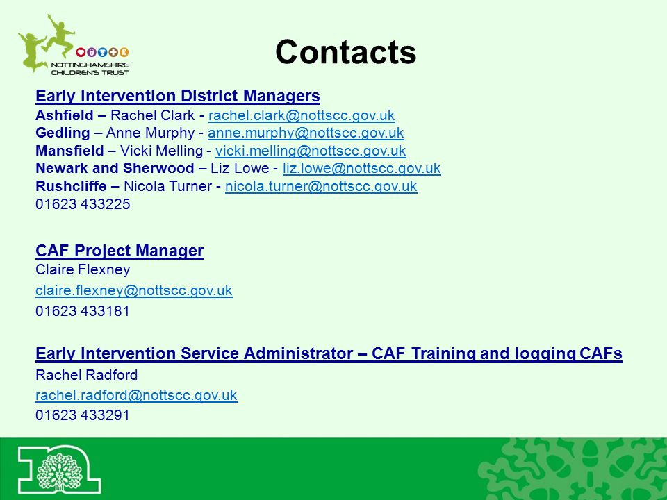 Contacts Early Intervention District Managers Ashfield – Rachel Clark - Gedling – Anne Murphy - Mansfield – Vicki Melling - Newark and Sherwood – Liz Lowe - Rushcliffe – Nicola Turner CAF Project Manager Claire Flexney Early Intervention Service Administrator – CAF Training and logging CAFs Rachel Radford