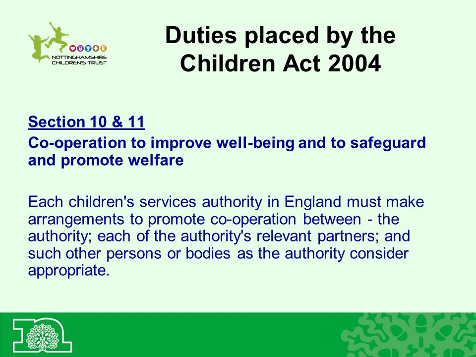 Duties placed by the Children Act 2004 Section 10 & 11 Co-operation to improve well-being and to safeguard and promote welfare Each children s services authority in England must make arrangements to promote co-operation between - the authority; each of the authority s relevant partners; and such other persons or bodies as the authority consider appropriate.