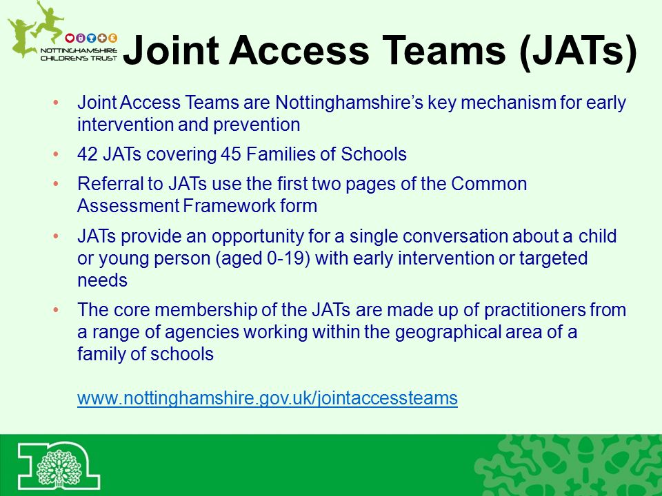 Joint Access Teams (JATs) Joint Access Teams are Nottinghamshire’s key mechanism for early intervention and prevention 42 JATs covering 45 Families of Schools Referral to JATs use the first two pages of the Common Assessment Framework form JATs provide an opportunity for a single conversation about a child or young person (aged 0-19) with early intervention or targeted needs The core membership of the JATs are made up of practitioners from a range of agencies working within the geographical area of a family of schools