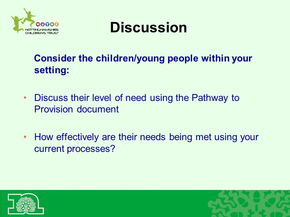 Discussion Consider the children/young people within your setting: Discuss their level of need using the Pathway to Provision document How effectively are their needs being met using your current processes