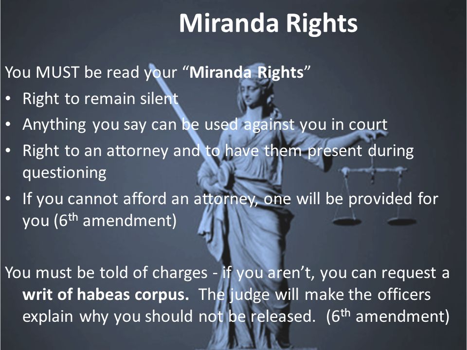 Miranda Rights You MUST be read your Miranda Rights Right to remain silent Anything you say can be used against you in court Right to an attorney and to have them present during questioning If you cannot afford an attorney, one will be provided for you (6 th amendment) You must be told of charges - if you aren’t, you can request a writ of habeas corpus.